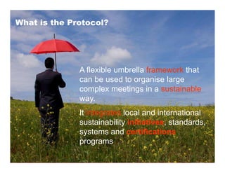 What is the Protocol?




              A flexible umbrella framework that
              can be used to organise large
              complex meetings in a sustainable
              way.
              It integrates local and international
              sustainability initiatives, standards,
              systems and certifications
              programs
 