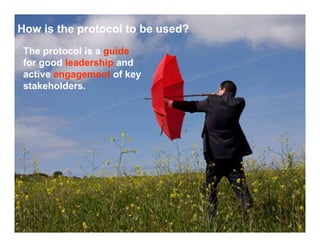 How is the protocol to be used?
 The protocol is a guide
 for good leadership and
 active engagement of key
 stakeholders.
 