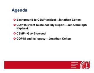 Agenda

 Background to CSMP project - Jonathan Cohen
 COP 15 Event Sustainability Report – Jan Christoph
 Napierski
 CSMP - Guy Bigwood
 COP15 and its legacy – Jonathan Cohen
 