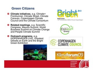 Green Citizens
Climate initiatives, e.g. Climate+
Frontrunner, Climate Street, Climate
Caravan, Copenhagen Climate
Council and the Climate Consortium
Related meetings, e.g. Scientific
Congress, Mayors Summit, World
Business Summit on Climate Change
and People Climate Summit
Outreach programs, e.g.
HOPENHAGEN LIVE, Greatest
Debate on Earth and the Bright
Green Exhibition
 