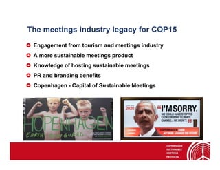 The meetings industry legacy for COP15
 Engagement from tourism and meetings industry
 A more sustainable meetings product
 Knowledge of hosting sustainable meetings
 PR and branding benefits
 Copenhagen - Capital of Sustainable Meetings
 