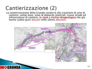 13
La cantierizzazione della Gronda condurrà alla creazione di aree di
cantiere, campi base, zone di deposito materiali, nuove strade ed
infrastrutture di cantiere, in zone a rischio idrogeologico che già
hanno subito gravi disastri nelle ultime alluvioni.
 
