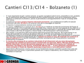  E’ il più importante di tutti i cantieri previsti, in quanto raccoglierà tutte le terre, amiantifere e non, prodotte
per la realizzazione dell’opera e provvederà alla loro caratterizzazione, ossia ad un trattamento volto a
stabilirne il contenuto di amianto e, perciò, la pericolosità e conseguentemente il tipo di reimpiego delle
terre stesse.
 Si tratterà di un vero e proprio impianto industriale permanente, con installazione di edifici di notevoli
dimensioni (alti oltre 40 metri) e di numerosi silos per lo stoccaggio di materiali.
 L’impianto è sostanzialmente costituto da 6 moduli :
 Fra questi, il (MODULO C) è costituito da n° 24 silos di cui 4 dedicati al materiale proveniente dal fronte di
scavo tradizionale e 20 al materiale proveniente dalle frese, ciascun silo avrà una capacità di circa 900 m3 ,il
materiale, stoccato e campionato sulla base della produzione giornaliera, a seconda dei risultati delle analisi
verrà inviato o alla linea di trasporto a mezzo fluido, o all’inertizzazione o all’insaccamento;
 Altri moduli si occuperanno dell’insaccamento dell’inertizzazione del materiale, del trasferimento in via
fluida del materiale con contenuto di asbesto inferiore all’1% che verrà pompato sino alla zona di
riempimento ricavata tra la pista dell’attuale aeroporto e il canale di calma ; dell’insaccamento in contenitori
tipo “big bag”e successiva preparazione per il trasporto via camion in cava, del materiale con contenuti di
asbesto superiori al 5 % e quindi richiedente particolari accorgimenti per l’insaccamento e successiva
preparazione al trasporto.
 In merito alla vicinanza di un cantiere industriale di tali dimensioni ad una zona densamente
frequentata dai cittadini di Genova (zona commerciale con Ipercoop, Metro, Mercato Ortofrutticolo,
attività industriali), nonchè densamente popolata se si considera la vicinanza con l’abitato di
Bolzaneto, San Biagio e San Quirico, Autostrade afferma che “…la loro dotazione impiantistica è
stata concepita in modo da impedire qualunque dispersione in aria delle polveri trattate.”
 Quest'ultima affermazione a nostro avviso non ha fondamento tecnico-scientifico poiché è ben noto che
l'emissione zero non esiste, in particolare quando non si opera in laboratorio, ma si trattano milioni di
tonnellate di materiale.
16
 