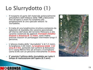  Il trasporto di parte del materiale potenzialmente
amiantifero dall’imbocco delle TBM a Bolzaneto
fino all’opera a mare ha condotto alla
progettazione di uno speciale vettore: lo
slurrydotto.
 Si tratta di una lunghissima struttura composta da
tubazioni di mandata che saranno posizionate
all’interno dell’alveo del torrente Polcevera e che
saranno sostenute da appositi monopali metallici
disposti a distanza di 12 metri, sono inoltre
previste stazioni di pompaggio intermedie lungo il
percorso.
 L’altezza media dello “slurrydotto” è di 5.5 metri,
la larghezza 3.60 metri, la lunghezza totale è di
circa 8.5 Km, partendo dal cantiere di Bolzaneto
CI13 (zona Metro) fino ad arrivare a Cornigliano
(zona ILVA) con un percorso interamente in alveo.
 E’ previsto l’utilizzo dello slurrydotto per tutto il
tempo di realizzazione dell’opera (8.5 anni).
19
 