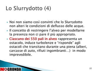  Noi non siamo così convinti che lo Slurrydotto
non alteri le condizioni di deflusso delle acque.
 Il concetto di restringere l’alveo per modellarne
la presenza non ci pare il più appropriato.
 Ciascuno dei 550 pali in alveo rappresenta un
ostacolo, induce turbolenze e “risponde” agli
ostacoli che transitano durante una piena (alberi,
carcasse di auto, rifiuti ingombranti…) in modo
imprevedibile.
22
 