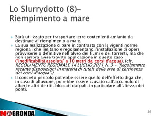  Sarà utilizzato per trasportare terre contenienti amianto da
destinare al riempimento a mare.
 La sua realizzazione ci pare in contrasto con le vigenti norme
regionali che limitano e regolamentano l’installazione di opere
provvisorie o definitive nell’alveo dei fiumi e dei torrenti, ma che
non sembra avere trovato applicazione in questo caso
(“inedificabilità assoluta” a 10 metri dai corsi d’acqua). (cfr.
REGOLAMENTO REGIONALE 14 LUGLIO 2011 N. 3 – “Regolamento
recante disposizioni in materia di tutela delle aree di pertinenza
dei corsi d’acqua”.)
 Il concreto pericolo potrebbe essere quello dell’effetto diga che,
in caso di alluvione, potrebbe essere causato dall’accumulo di
alberi e altri detriti, bloccati dai pali, in particolare all’altezza dei
ponti.
26
 
