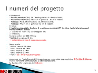  Gli interventi:
 - Asse Est/Ovest (A10bis): 14.7 Km in galleria e 1.8 Km di viadotti;
 - Asse Ovest/Est (A10bis): 14.6 Km in galleria e 1.8 Km di viadotti;
 - Raddoppio A7: 5.8 Km in galleria e 0.2 Km di viadotti;
 - Raddoppio A12: 4 Km in galleria e 0.2 Km di viadotti.
 In totale :
 25 gallerie autostradali e 4 gallerie di servizio per complessivi 55 Km (oltre 4 volte la lunghezza del
traforo del Monte Bianco);
 21 viadotti (11 nuovi e 10 esistenti) per 5 Km;
 23 imbocchi;
 Campi e cantieri per 260.000 mq;
 Viabilità di servizio per 8 Km;
 11 milioni di metri cubi di rocce movimentate.
 Nuove strade:
 Tratti ad 1 corsia: 14.8 Km
 Tratti a 2 corsie: 44.2 Km
 Tratti a 3 corsie: 3.7 Km
 Tratti a 4 corsie: 2.4 Km
 Totale = 65.1 Km di nuove carreggiate
 Autostrade per l’Italia finanzierà l’intervento per un costo totale previsto di circa 3,2 miliardi di euro,
tramite incrementi tariffari su tutta la rete in concessione.
 La durata dei lavori prevista è di 8.5 anni.
3
 