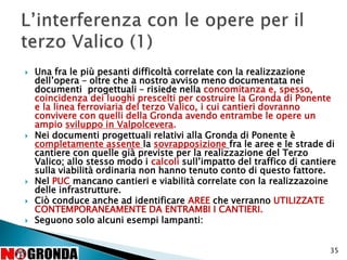  Una fra le più pesanti difficoltà correlate con la realizzazione
dell’opera – oltre che a nostro avviso meno documentata nei
documenti progettuali – risiede nella concomitanza e, spesso,
coincidenza dei luoghi prescelti per costruire la Gronda di Ponente
e la linea ferroviaria del terzo Valico, i cui cantieri dovranno
convivere con quelli della Gronda avendo entrambe le opere un
ampio sviluppo in Valpolcevera.
 Nei documenti progettuali relativi alla Gronda di Ponente è
completamente assente la sovrapposizione fra le aree e le strade di
cantiere con quelle già previste per la realizzazione del Terzo
Valico; allo stesso modo i calcoli sull’impatto del traffico di cantiere
sulla viabilità ordinaria non hanno tenuto conto di questo fattore.
 Nel PUC mancano cantieri e viabilità correlate con la realizzazoine
delle infrastrutture.
 Ciò conduce anche ad identificare AREE che verranno UTILIZZATE
CONTEMPORANEAMENTE DA ENTRAMBI I CANTIERI.
 Seguono solo alcuni esempi lampanti:
35
 