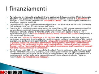  Parzialmente previsto dalla stipula del IV atto aggiuntivo della convenzione ANAS-Autostrade
del 2004. Con questo atto, è stato stabilito di dedicare la somma iniziale di 1,85 miliardi di
Euro per la realizzazione dei lavori del “Passante di Genova”, ossia per un’opera diversa dalla
attuale per tracciato e criticità.
 La suddetta cifra viene oggi comunemente considerata da Autostrade e dalle Istituzioni come
“già a disposizione” per la realizzazione dell’opera.
 Questi soldi si sarebbero dovuti reperire nel decennio 2003-2012 tramite incrementi tariffari
su tutta la rete nazionale in concessione ad Autostrade per l’Italia. Tali incrementi hanno
finanziato, oltre alla Gronda di Ponente, anche una serie di altre opere su tutta la rete
autostradale italiana, con un incremento tariffario medio stimabile nel 2% annuo nel periodo di
riferimento dell’Atto stesso.
 Tuttavia, con l’articolo 21 della legge n. 47 del 2004 che ha approvato il IV Atto Aggiuntivo,
per i nuovi investimenti è anche previsto che l’incremento tariffario maturi in base allo stato di
avanzamento dei lavori; si legge infatti che “gli specifici incrementi matureranno a partire dal
1° gennaio successivo alla data di approvazione del progetto da parte della Conferenza dei
Servizi (o del CIPE per le opere inserite nella Legge Obiettivo, ma non è questo il caso della
Gronda - ndr), e i successivi in relazione allo stato di avanzamento degli investimenti maturati
nell’anno e consuntivati con il Concedente”.
 Perciò, fino a tutto il 2014, non essendo la Gronda di Ponente sottoposta alla Conferenza dei
Servizi, né tantomeno ancora cantierata, sarà comunque necessario un aggiornamento della
convenzione Anas-Autostrade per far fronte ai maggiori costi dell’opera e questo condurrà a
nuovi aumenti tariffari sulle tratte nazionali in concessione ad Autostrade per l’Italia per
reperire tutti i 3,2 miliardi di euro necessari.
4
 