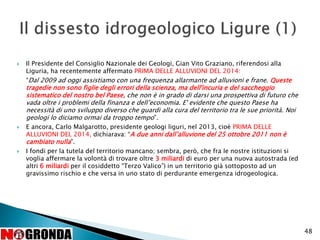 48
 Il Presidente del Consiglio Nazionale dei Geologi, Gian Vito Graziano, riferendosi alla
Liguria, ha recentemente affermato PRIMA DELLE ALLUVIONI DEL 2014:
“Dal 2009 ad oggi assistiamo con una frequenza allarmante ad alluvioni e frane. Queste
tragedie non sono figlie degli errori della scienza, ma dell'incuria e del saccheggio
sistematico del nostro bel Paese, che non è in grado di darsi una prospettiva di futuro che
vada oltre i problemi della finanza e dell’economia. E' evidente che questo Paese ha
necessità di uno sviluppo diverso che guardi alla cura del territorio tra le sue priorità. Noi
geologi lo diciamo ormai da troppo tempo”.
 E ancora, Carlo Malgarotto, presidente geologi liguri, nel 2013, cioè PRIMA DELLE
ALLUVIONI DEL 2014, dichiarava: “A due anni dall’alluvione del 25 ottobre 2011 non è
cambiato nulla”.
 I fondi per la tutela del territorio mancano; sembra, però, che fra le nostre istituzioni si
voglia affermare la volontà di trovare oltre 3 miliardi di euro per una nuova autostrada (ed
altri 6 miliardi per il cosiddetto “Terzo Valico”) in un territorio già sottoposto ad un
gravissimo rischio e che versa in uno stato di perdurante emergenza idrogeologica.
 