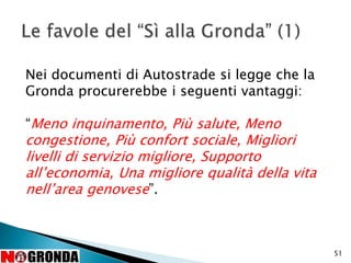 51
Nei documenti di Autostrade si legge che la
Gronda procurerebbe i seguenti vantaggi:
“Meno inquinamento, Più salute, Meno
congestione, Più confort sociale, Migliori
livelli di servizio migliore, Supporto
all’economia, Una migliore qualità della vita
nell’area genovese”.
 