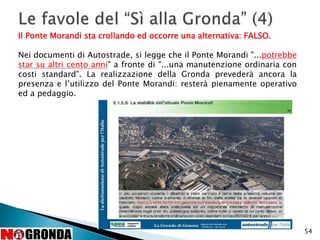 54
Il Ponte Morandi sta crollando ed occorre una alternativa: FALSO.
Nei documenti di Autostrade, si legge che il Ponte Morandi "...potrebbe
star su altri cento anni" a fronte di "...una manutenzione ordinaria con
costi standard". La realizzazione della Gronda prevederà ancora la
presenza e l’utilizzo del Ponte Morandi: resterà pienamente operativo
ed a pedaggio.
 