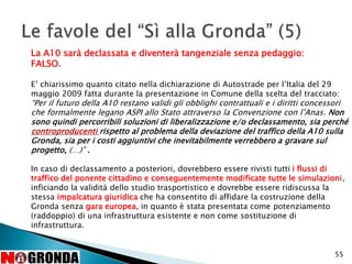 55
La A10 sarà declassata e diventerà tangenziale senza pedaggio:
FALSO.
E’ chiarissimo quanto citato nella dichiarazione di Autostrade per l’Italia del 29
maggio 2009 fatta durante la presentazione in Comune della scelta del tracciato:
“Per il futuro della A10 restano validi gli obblighi contrattuali e i diritti concessori
che formalmente legano ASPI allo Stato attraverso la Convenzione con l’Anas. Non
sono quindi percorribili soluzioni di liberalizzazione e/o declassamento, sia perché
controproducenti rispetto al problema della deviazione del traffico della A10 sulla
Gronda, sia per i costi aggiuntivi che inevitabilmente verrebbero a gravare sul
progetto, (…)” .
In caso di declassamento a posteriori, dovrebbero essere rivisti tutti i flussi di
traffico del ponente cittadino e conseguentemente modificate tutte le simulazioni,
inficiando la validità dello studio trasportistico e dovrebbe essere ridiscussa la
stessa impalcatura giuridica che ha consentito di affidare la costruzione della
Gronda senza gara europea, in quanto è stata presentata come potenziamento
(raddoppio) di una infrastruttura esistente e non come sostituzione di
infrastruttura.
 