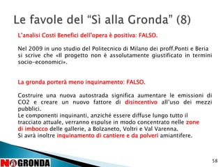 58
L’analisi Costi Benefici dell’opera è positiva: FALSO.
Nel 2009 in uno studio del Politecnico di Milano dei proff.Ponti e Beria
si scrive che «Il progetto non è assolutamente giustificato in termini
socio-economici».
La gronda porterà meno inquinamento: FALSO.
Costruire una nuova autostrada significa aumentare le emissioni di
CO2 e creare un nuovo fattore di disincentivo all’uso dei mezzi
pubblici.
Le componenti inquinanti, anziché essere diffuse lungo tutto il
tracciato attuale, verranno espulse in modo concentrato nelle zone
di imbocco delle gallerie, a Bolzaneto, Voltri e Val Varenna.
Si avrà inoltre inquinamento di cantiere e da polveri amiantifere.
 