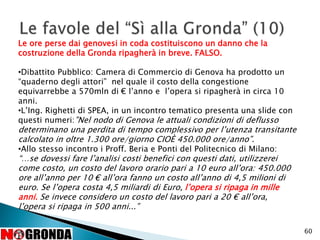 60
Le ore perse dai genovesi in coda costituiscono un danno che la
costruzione della Gronda ripagherà in breve. FALSO.
•Dibattito Pubblico: Camera di Commercio di Genova ha prodotto un
“quaderno degli attori” nel quale il costo della congestione
equivarrebbe a 570mln di € l’anno e l’opera si ripagherà in circa 10
anni.
•L’Ing. Righetti di SPEA, in un incontro tematico presenta una slide con
questi numeri:”Nel nodo di Genova le attuali condizioni di deflusso
determinano una perdita di tempo complessivo per l’utenza transitante
calcolato in oltre 1.300 ore/giorno CIOÈ 450.000 ore/anno”.
•Allo stesso incontro i Proff. Beria e Ponti del Politecnico di Milano:
“…se dovessi fare l’analisi costi benefici con questi dati, utilizzerei
come costo, un costo del lavoro orario pari a 10 euro all’ora: 450.000
ore all’anno per 10 € all’ora fanno un costo all’anno di 4,5 milioni di
euro. Se l’opera costa 4,5 miliardi di Euro, l’opera si ripaga in mille
anni. Se invece considero un costo del lavoro pari a 20 € all’ora,
l’opera si ripaga in 500 anni...”
 