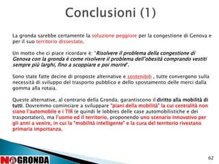 62
La gronda sarebbe certamente la soluzione peggiore per la congestione di Genova e
per il suo territorio dissestato.
Un motto che ci piace ricordare è: “Risolvere il problema della congestione di
Genova con la gronda è come risolvere il problema dell’obesità comprando vestiti
sempre più larghi, fino a scoppiare e poi morire”.
Sono state fatte decine di proposte alternative e sostenibili , tutte convergono sulla
necessità di sviluppo del trasporto pubblico e dello spostamento delle merci dalla
gomma alla rotaia.
Queste alternative, al contrario della Gronda, garantiscono il diritto alla mobilità di
tutti. Dovremmo cominciare a sviluppare “piani della mobilità” la cui centralità non
siano l’automobile e i TIR (e quindi le lobbies delle case automobilistiche e dei
trasportatori), ma l’uomo ed il territorio, proponendo uno scenario innovativo per
gli anni a venire, in cui la “mobilità intelligente” e la cura del territorio rivestano
primaria importanza.
 