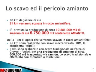  50 km di gallerie di cui
31 km verranno scavate in rocce amiantifere.
 E’ prevista la produzione di circa 10.881.000 m3 di
smarino di cui 6.750.000 m3 contenente AMIANTO.
Dei 31 km di opera che verranno scavati in rocce amiantifere:
 28 km sono realizzate con scavo meccanizzato (TBM, la
cosiddetta “talpa”);
 3 km sono realizzate con scavo tradizionale nell'area di
Crevari – Voltri, per una produzione di smarino di circa
600.000 m3 trasportato via camion. Lo scavo tradizionale è
effettuato con esplosivo o martelloni.
7
 