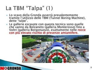  Lo scavo della Gronda avverrà prevalentemente
tramite l’utilizzo delle TBM (Tunnel Boring Machine),
dette “talpe”.
 Le gallerie escavate con questa tecnica sono quelle
che vanno da Bolzaneto (galleria Monterosso) fino a
Voltri (galleria Borgonuovo), esattamente nelle rocce
con più elevato rischio di presenze amiantifere.
8
 