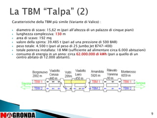 Caratteristiche della TBM più simile (Variante di Valico) :
 diametro di scavo: 15,62 m (pari all’altezza di un palazzo di cinque piani)
 lunghezza complessiva: 130 m
 area di scavo: 192 mq
 valore della spinta: 39.485 t (pari ad una pressione di 500 BAR)
 peso totale: 4.500 t (pari al peso di 25 Jumbo Jet B747-400)
 totale potenza installata: 18 MW (sufficiente ad alimentare circa 6.000 abitazioni)
 consumo di energia in un anno: circa 62.000.000 di kWh (pari a quello di un
centro abitato di 12.000 abitanti).
9
 