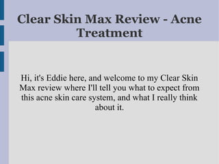 Clear Skin Max Review - Acne
         Treatment


Hi, it's Eddie here, and welcome to my Clear Skin
Max review where I'll tell you what to expect from
this acne skin care system, and what I really think
                       about it.
 