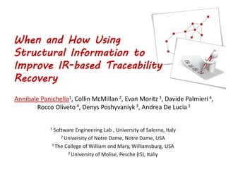 When and How Using
Structural Information to
Improve IR-based Traceability
Recovery
Annibale Panichella1, Collin McMillan2, Evan Moritz 3, Davide Palmieri 4,
Rocco Oliveto 4, Denys Poshyvaniyk 3, Andrea De Lucia1
1 Software Engineering Lab , University of Salerno, Italy
2 University of Notre Dame, Notre Dame, USA
3 The College of William and Mary, Williamsburg, USA
2 University of Molise, Pesche (IS), Italiy
 