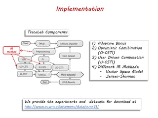 Implementation
We provide the experiments and datasets for download at
http://www.cs.wm.edu/semeru/data/csmr13/
TraceLab Components
1) Adaptive Bonus
2) Optimistic Comibination
(O-CSTI)
3) User Driven Combination
(U-CSTI)
4) Different IR Methods:
- Vector Space Model
- Jensen-Shannon
IR
method
 