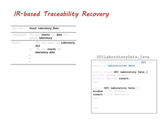 IR-based Traceability Recovery
Use Case Insert Laboratory Data
Description The user inserts the data of a
specific laboratory
Events 1. The user opens the Laboratory
GUI
2. The user inserts the
laboratory data
.
.
. /* *This class implements the GUI for
managing laboratories data */
public class GUI Laboratory Data {
private jFrame window;
private jButton insert;
...
public GUI Laboratory Data(){
window = new JFrame();
insert = new JButton();
...
}
...
}
GUILaboratoryData.java
 