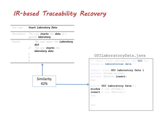 IR-based Traceability Recovery
Use Case Insert Laboratory Data
Description The user inserts the data of a
specific laboratory
Events 1. The user opens the Laboratory
GUI
2. The user inserts the
laboratory data
.
.
. /* *This class implements the GUI for
managing laboratories data */
public class GUI Laboratory Data {
private jFrame window;
private jButton insert;
...
public GUI Laboratory Data(){
window = new JFrame();
insert = new JButton();
...
}
...
}
GUILaboratoryData.java
Similarity
42%
 