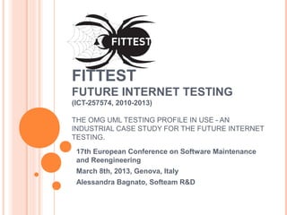 FITTEST
FUTURE INTERNET TESTING
(ICT-257574, 2010-2013)
THE OMG UML TESTING PROFILE IN USE - AN
INDUSTRIAL CASE STUDY FOR THE FUTURE INTERNET
TESTING.
17th European Conference on Software Maintenance
and Reengineering
March 8th, 2013, Genova, Italy
Alessandra Bagnato, Softeam R&D
 