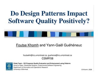Do Design Patterns Impact
  Software Quality Positively?


            Foutse Khomh and Yann-Gaël Guéhéneuc

                     foutsekh@iro.umontreal.ca, guehene@iro.umontreal.ca
                                             CSMR'08
GEODES Ptidej Team – OO Programs Quality Evaluation and Enhancement using Patterns
       Group of Open, Distributed Systems, Experimental Software Engineering
       Department of Informatics and Operations Research
       University of Montreal                                                        © Khomh, 2008
 