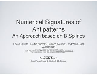 Numerical Signatures of
      Antipatterns
An Approach based on B-Splines
Rocco Oliveto*, Foutse Khomh+, Giuliano Antoniol+, and Yann-Gaël
                          Guéhéneuc+
                         * University of Salerno, Italy, roliveto@unisa.it
         + Ecole Polytechnique de Montréal, QC, Canada, foutsekh@iro.umontreal.ca,
                     {giuliano.antoniol, yann-gael.gueheneuc}@polymtl.ca

                                       Presented by
                                Fatemeh Asadi
                   Ecole Polytechnique de Montréal, QC, Canada
 
