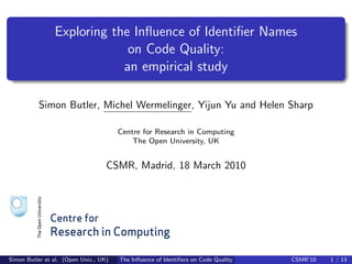 Exploring the Inﬂuence of Identiﬁer Names
                             on Code Quality:
                            an empirical study

          Simon Butler, Michel Wermelinger, Yijun Yu and Helen Sharp

                                       Centre for Research in Computing
                                           The Open University, UK


                                   CSMR, Madrid, 18 March 2010




              Centre for
              Research in Computing

Simon Butler et al. (Open Univ., UK)   The Inﬂuence of Identiﬁers on Code Quality   CSMR’10   1 / 13
 