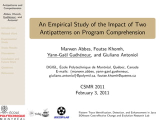 Antipatterns and
  Comprehension

 Abbes, Khomh,
 Gu´h´neuc, and
   e e
    Antoniol

Introduction
                    An Empirical Study of the Impact of Two
Related Work        Antipatterns on Program Comprehension
Experimental
Study

Study Results
                             Marwen Abbes, Foutse Khomh,
Discussions
                       Yann-Ga¨l Gu´h´neuc, and Giuliano Antoniol
                              e    e e
Conclusion and
Future Work

Questions                     ´
                      DGIGL, Ecole Polytechnique de Montr´al, Qu´bec, Canada
                                                            e     e
References
                            E-mails: {marwen.abbes, yann-gael.gueheneuc,
                       giuliano.antoniol}@polymtl.ca, foutse.khomh@queens.ca


                                         CSMR 2011
                                       February 3, 2011


                                        Pattern Trace Identiﬁcation, Detection, and Enhancement in Java
                                        SOftware Cost-eﬀective Change and Evolution Research Lab
 