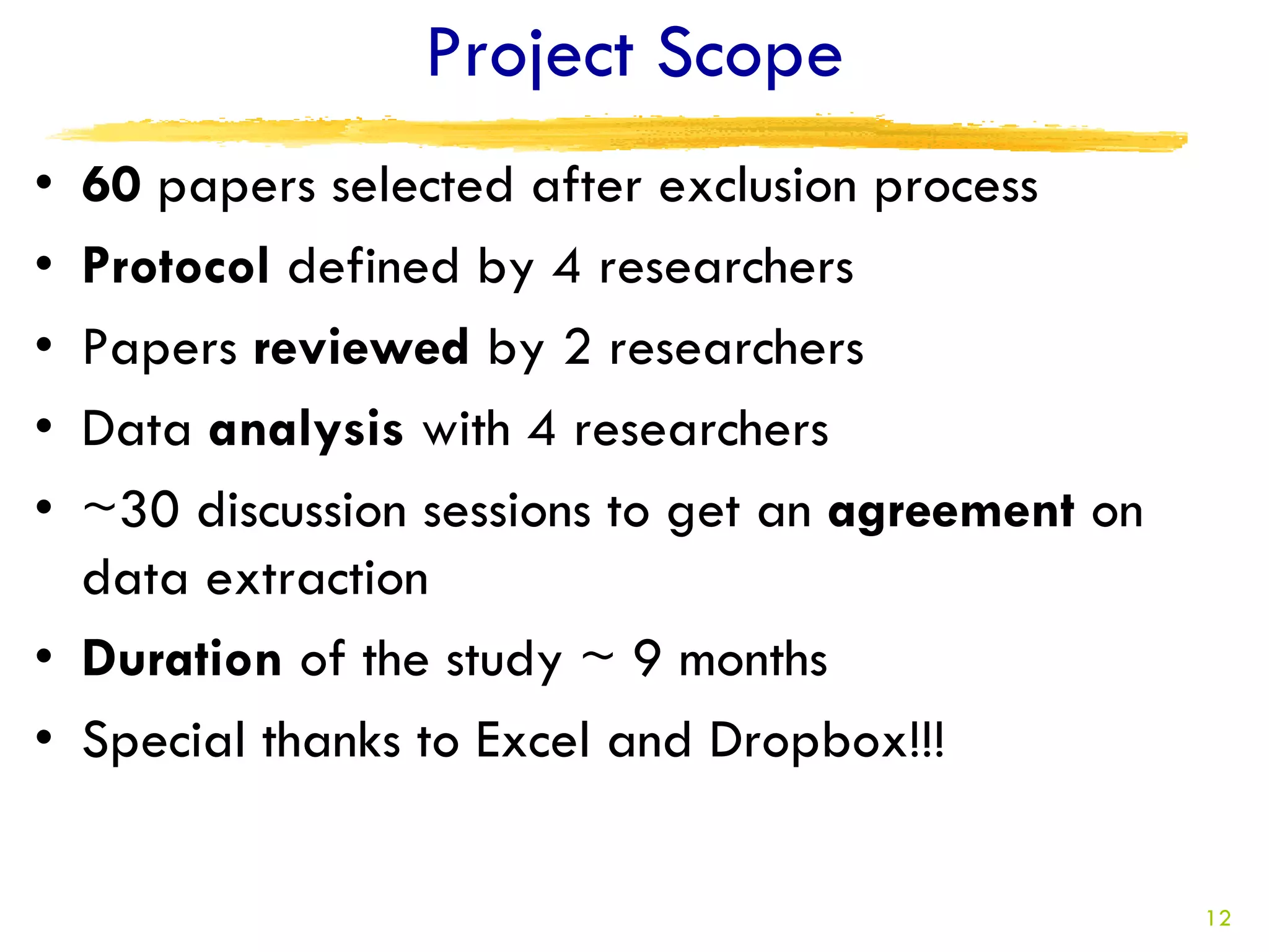 Project Scope
• 60 papers selected after exclusion process
• Protocol defined by 4 researchers
• Papers reviewed by 2 researchers
• Data analysis with 4 researchers
• ~30 discussion sessions to get an agreement on
  data extraction
• Duration of the study ~ 9 months
• Special thanks to Excel and Dropbox!!!


                                                   12
 