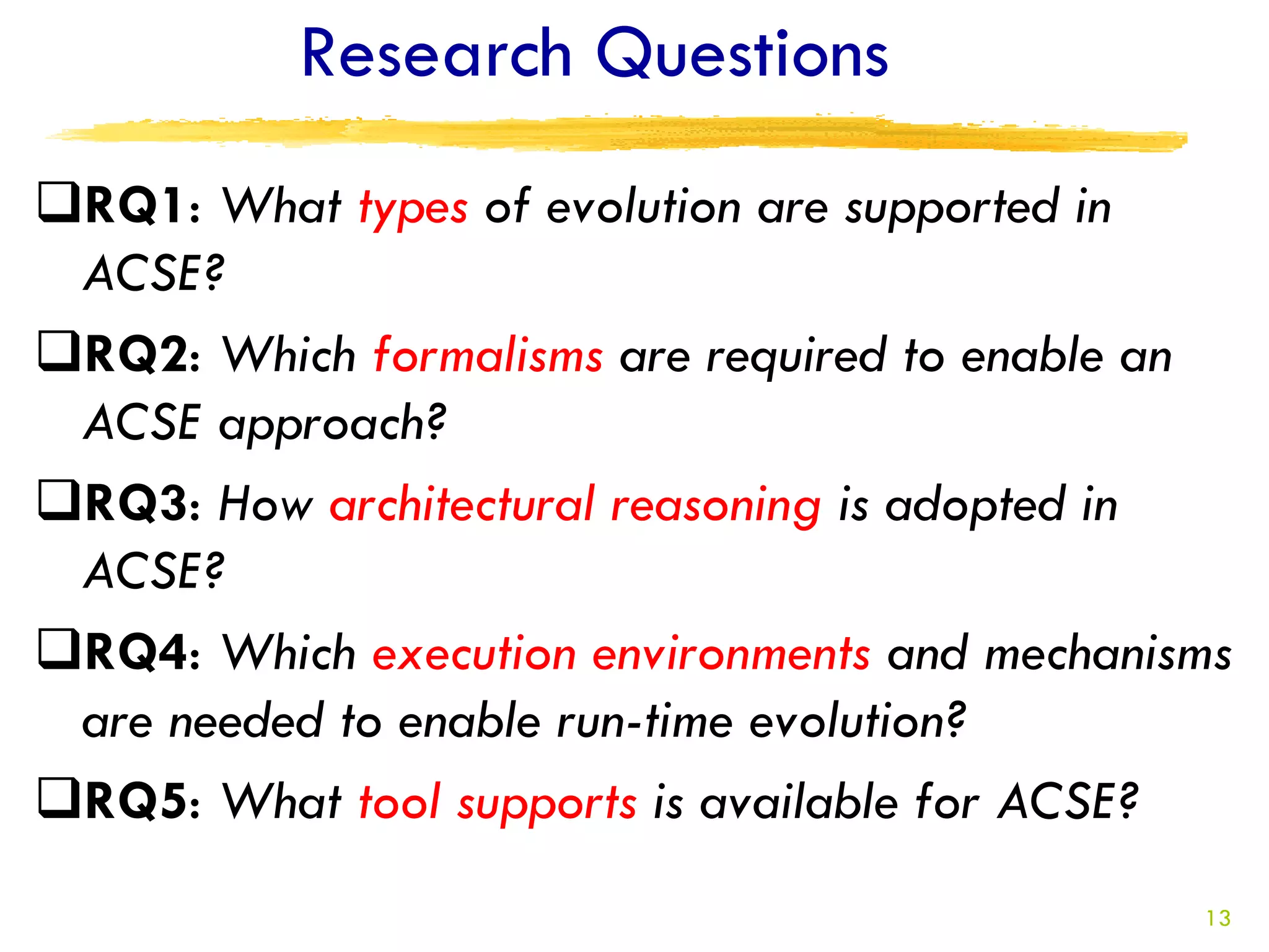 Research Questions
RQ1: What types of evolution are supported in
 ACSE?
RQ2: Which formalisms are required to enable an
 ACSE approach?
RQ3: How architectural reasoning is adopted in
 ACSE?
RQ4: Which execution environments and mechanisms
 are needed to enable run-time evolution?
RQ5: What tool supports is available for ACSE?
                                               13
 