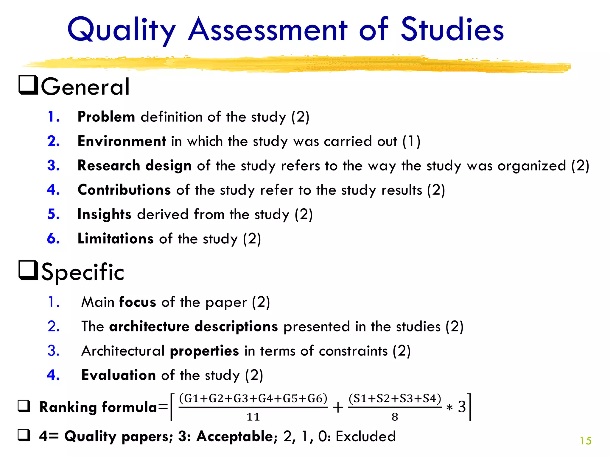 Quality Assessment of Studies
General
    1.   Problem definition of the study (2)
    2.   Environment in which the study was carried out (1)
    3.   Research design of the study refers to the way the study was organized (2)
    4.   Contributions of the study refer to the study results (2)
    5.   Insights derived from the study (2)
    6.   Limitations of the study (2)

Specific
    1.   Main focus of the paper (2)
    2.   The architecture descriptions presented in the studies (2)
    3.   Architectural properties in terms of constraints (2)
    4.   Evaluation of the study (2)
                        G1+G2+G3+G4+G5+G6         (S1+S2+S3+S4)
 Ranking formula=                            +                   ∗3
                                11                      8
 4= Quality papers; 3: Acceptable; 2, 1, 0: Excluded                            15
 