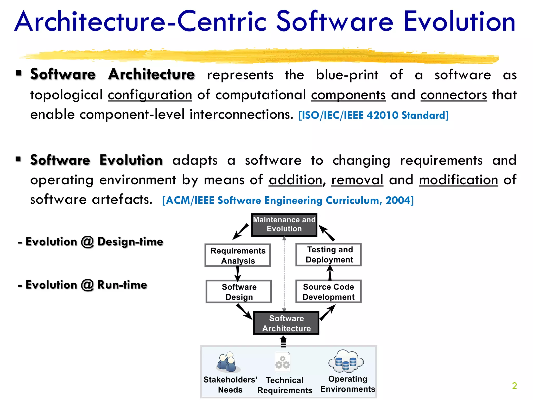 Architecture-Centric Software Evolution
 Software Architecture represents the blue-print of a software as
  topological configuration of computational components and connectors that
  enable component-level interconnections. [ISO/IEC/IEEE 42010 Standard]

 Software Evolution adapts a software to changing requirements and
  operating environment by means of addition, removal and modification of
  software artefacts. [ACM/IEEE Software Engineering Curriculum, 2004]

- Evolution @ Design-time


- Evolution @ Run-time




                                                                          2
 