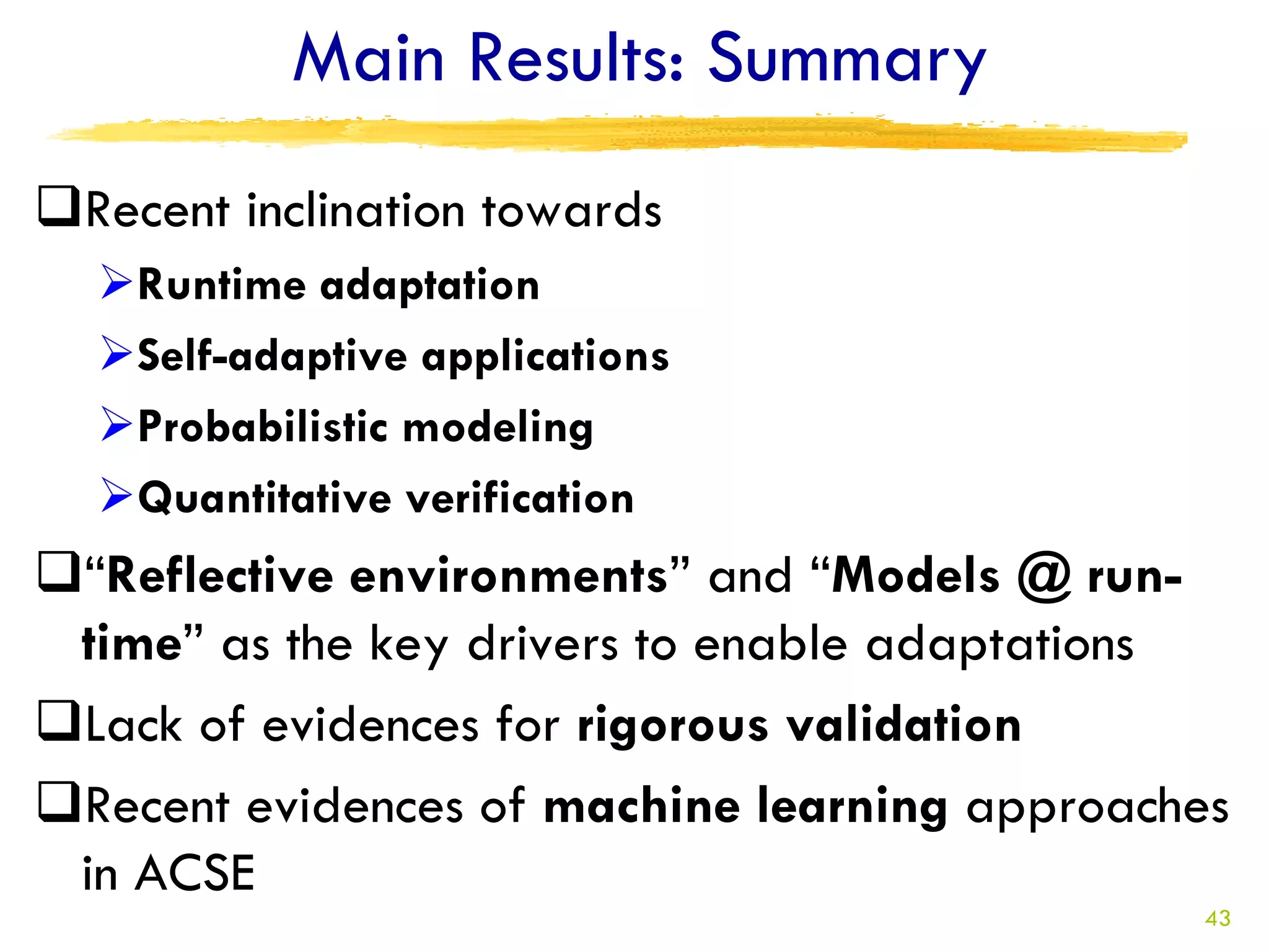 Main Results: Summary
Recent inclination towards
  Runtime adaptation
  Self-adaptive applications
  Probabilistic modeling
  Quantitative verification
“Reflective environments” and “Models @ run-
 time” as the key drivers to enable adaptations
Lack of evidences for rigorous validation
Recent evidences of machine learning approaches
 in ACSE
                                              43
 