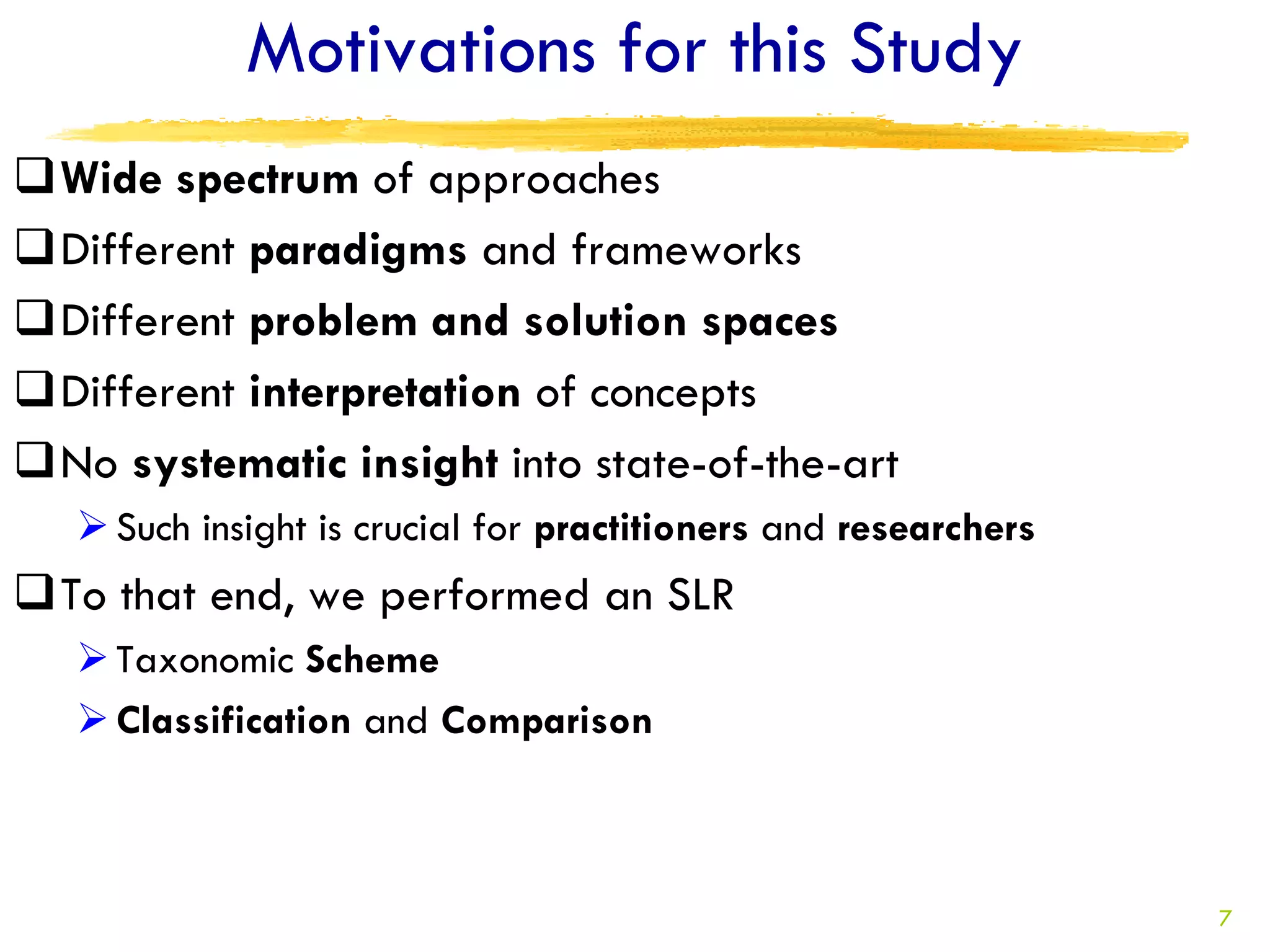 Motivations for this Study
Wide spectrum of approaches
Different paradigms and frameworks
Different problem and solution spaces
Different interpretation of concepts
No systematic insight into state-of-the-art
    Such insight is crucial for practitioners and researchers
To that end, we performed an SLR
    Taxonomic Scheme
    Classification and Comparison



                                                                 7
 