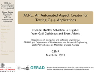ACRE: An
Automated Aspect
Creator for Testing
C++ Applications

 Etienne Duclos,
  S´bastien Le
    e
     Digabel,
    Yann-Ga¨l
            e
                      ACRE: An Automated Aspect Creator for
 Gu´h´neuc and
    e e
  Bram Adams                Testing C++ Applications
Background

Related Work
                             Etienne Duclos, S´bastien Le Digabel,
                                              e
Approach
DSL
                             Yann-Ga¨l Gu´h´neuc and Bram Adams
                                    e    e e
ACRE
Hypotheses
                            Department of Computer and Software Engineering
Results               GERAD and Department of Mathematics and Industrial Engineering
H1
                            ´
                            Ecole Polytechnique de Montr´al, Qu´bec, Canada
                                                        e      e
H2
H3


Threats to Validity
                                               CSMR
Conclusion
                                           March 07, 2013



                                            Pattern Trace Identiﬁcation, Detection, and Enhancement in Java
                                            Groupe d’Etudes et de Recherche en Analyse des D´cisions
                                                                                              e
 