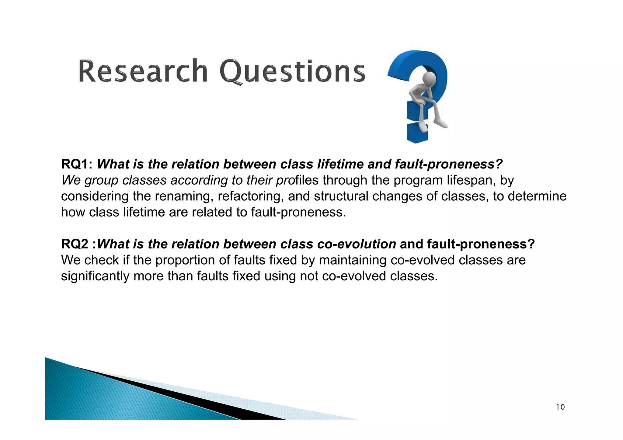 RQ1: What is the relation between class lifetime and fault-proneness?
We group classes according to their profiles through the program lifespan, by
considering the renaming, refactoring, and structural changes of classes, to determine
how class lifetime are related to fault-proneness.
RQ2 :What is the relation between class co-evolution and fault-proneness?
We check if the proportion of faults fixed by maintaining co-evolved classes are
significantly more than faults fixed using not co-evolved classes.

10

 
