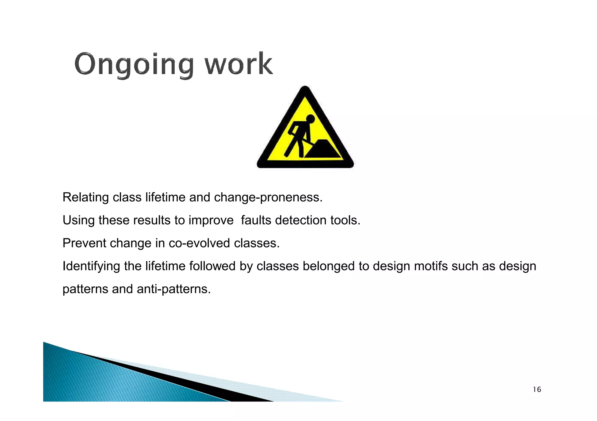 Relating class lifetime and change-proneness.
Using these results to improve faults detection tools.
Prevent change in co-evolved classes.
Identifying the lifetime followed by classes belonged to design motifs such as design
patterns and anti-patterns.

16

 
