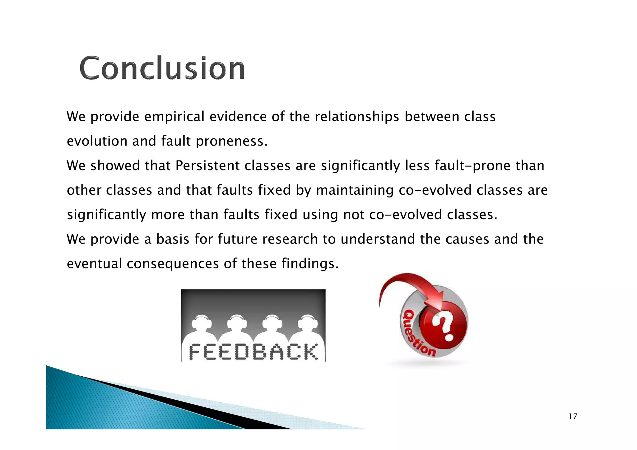 We provide empirical evidence of the relationships between class
evolution and fault proneness.
We showed that Persistent classes are significantly less fault-prone than
other classes and that faults fixed by maintaining co-evolved classes are
significantly more than faults fixed using not co-evolved classes.
We provide a basis for future research to understand the causes and the
eventual consequences of these findings.

17

 