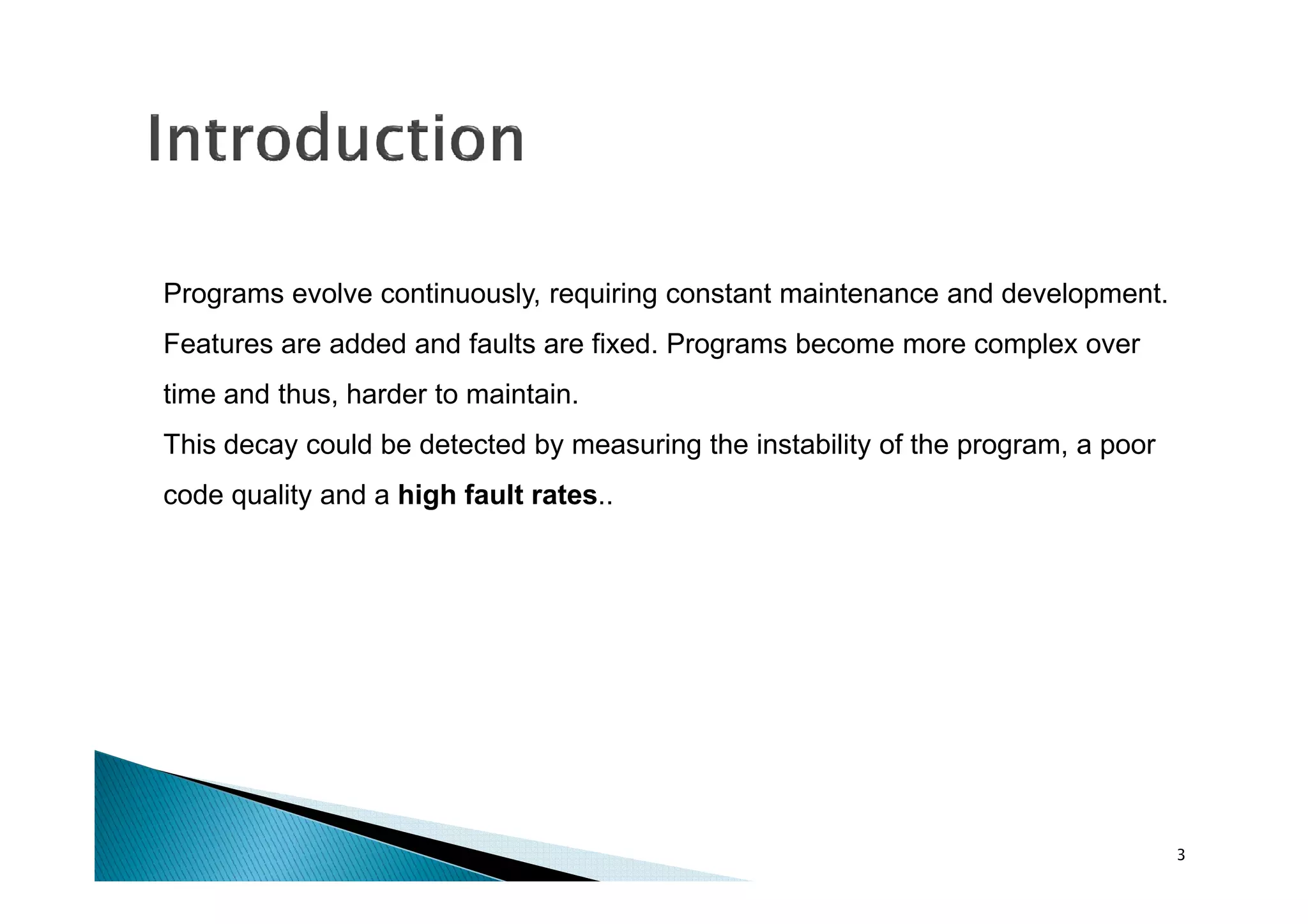 Programs evolve continuously, requiring constant maintenance and development.
Features are added and faults are fixed. Programs become more complex over
time and thus, harder to maintain.
This decay could be detected by measuring the instability of the program, a poor
code quality and a high fault rates..

3

 