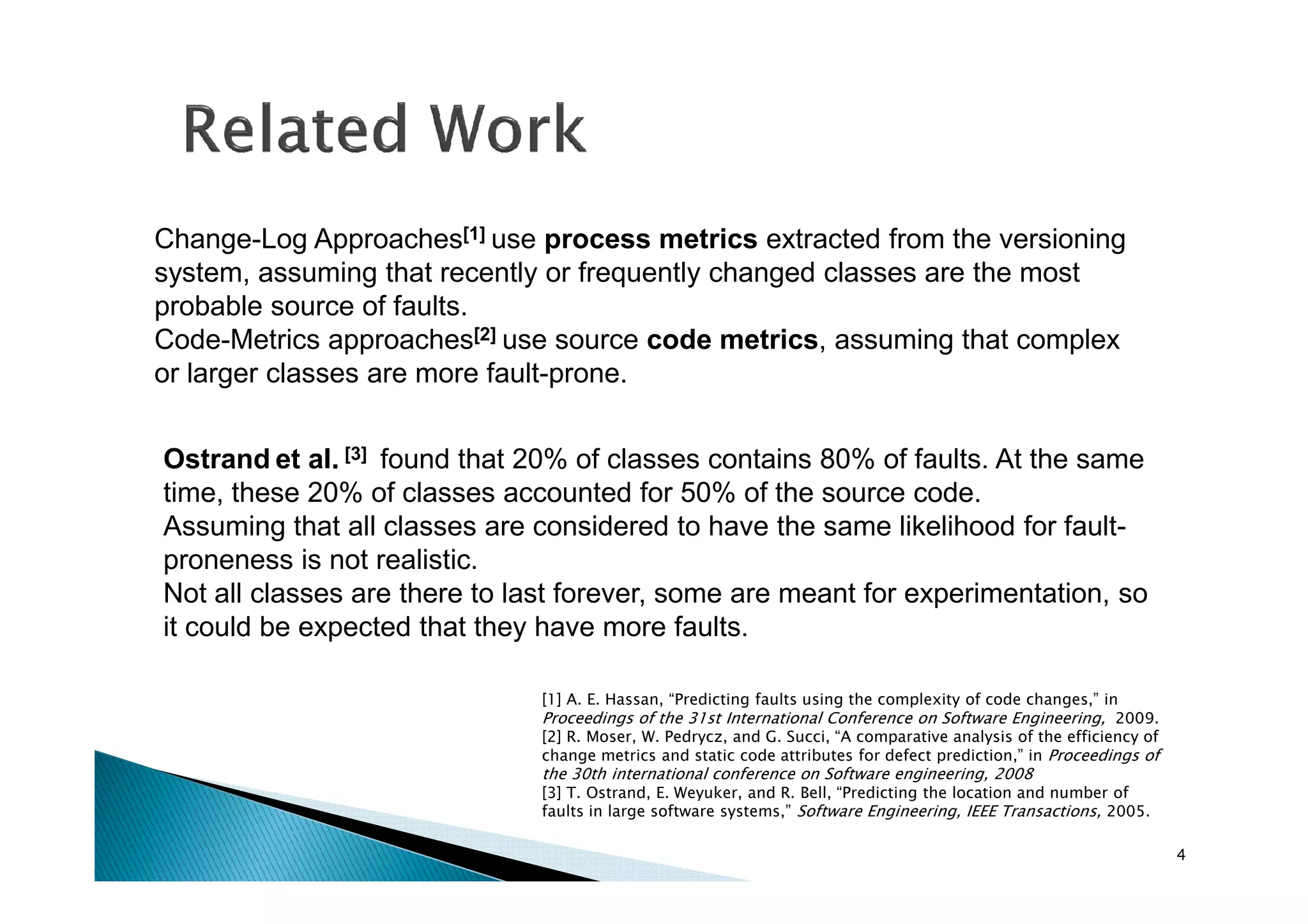 Change-Log Approaches[1] use process metrics extracted from the versioning
system, assuming that recently or frequently changed classes are the most
probable source of faults.
Code-Metrics approaches[2] use source code metrics, assuming that complex
or larger classes are more fault-prone.
Ostrand et al. [3] found that 20% of classes contains 80% of faults. At the same
time, these 20% of classes accounted for 50% of the source code.
Assuming that all classes are considered to have the same likelihood for faultproneness is not realistic.
Not all classes are there to last forever, some are meant for experimentation, so
it could be expected that they have more faults.
[1] A. E. Hassan, “Predicting faults using the complexity of code changes,” in

Proceedings of the 31st International Conference on Software Engineering, 2009.
[2] R. Moser, W. Pedrycz, and G. Succi, “A comparative analysis of the efficiency of
change metrics and static code attributes for defect prediction,” in Proceedings of

the 30th international conference on Software engineering, 2008
[3] T. Ostrand, E. Weyuker, and R. Bell, “Predicting the location and number of
faults in large software systems,” Software Engineering, IEEE Transactions, 2005.
4

 