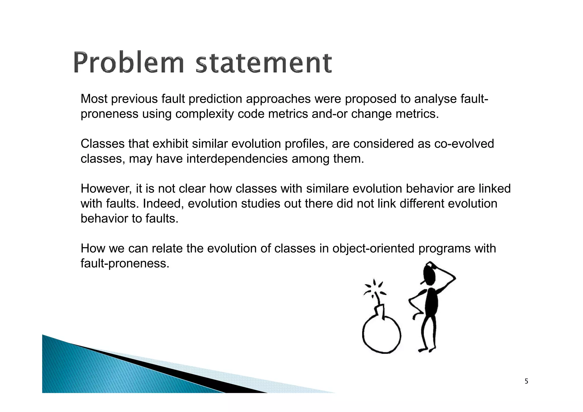 Most previous fault prediction approaches were proposed to analyse faultproneness using complexity code metrics and-or change metrics.
Classes that exhibit similar evolution profiles, are considered as co-evolved
classes, may have interdependencies among them.
However, it is not clear how classes with similare evolution behavior are linked
with faults. Indeed, evolution studies out there did not link different evolution
behavior to faults.
How we can relate the evolution of classes in object-oriented programs with
fault-proneness.

5

 