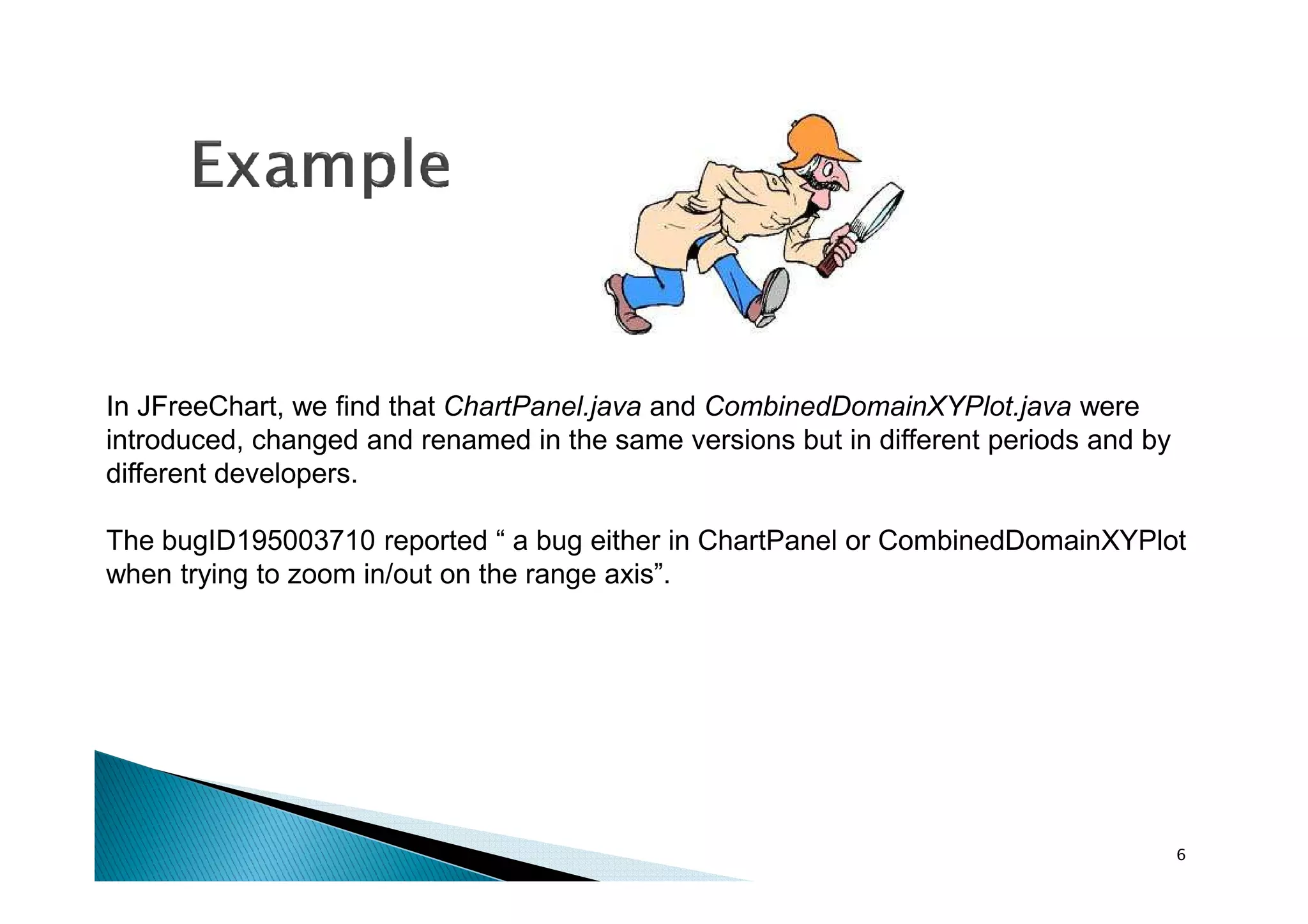 In JFreeChart, we find that ChartPanel.java and CombinedDomainXYPlot.java were
introduced, changed and renamed in the same versions but in different periods and by
different developers.
The bugID195003710 reported “ a bug either in ChartPanel or CombinedDomainXYPlot
when trying to zoom in/out on the range axis”.

6

 