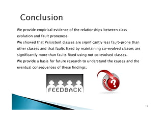 We provide empirical evidence of the relationships between class
evolution and fault proneness.
We showed that Persistent classes are significantly less fault-prone than
other classes and that faults fixed by maintaining co-evolved classes are
significantly more than faults fixed using not co-evolved classes.
We provide a basis for future research to understand the causes and the
eventual consequences of these findings.

17

 