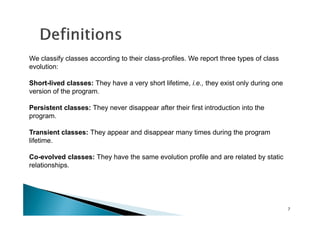 We classify classes according to their class-profiles. We report three types of class
evolution:
Short-lived classes: They have a very short lifetime, i.e., they exist only during one
version of the program.
Persistent classes: They never disappear after their first introduction into the
program.
Transient classes: They appear and disappear many times during the program
lifetime.
Co-evolved classes: They have the same evolution profile and are related by static
relationships.

7

 