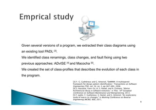 Given several versions of a program, we extracted their class diagrams using
an existing tool PADL [3].
We identified class renamings, class changes, and fault fixing using two
previous approaches: ADvISE [4] and Macocha [5].
We created the set of class-profiles that describes the evolution of each class in
the program.
[3] Y.-G. Guéhéneuc and G. Antoniol, “DeMIMA: A multilayered
framework for design pattern identification,” Transactions on Software
Engineering (TSE), vol. 34, no. 5, pp. 667–684, 2008.
[4] S. Hassaine, Yann-Ga¨el, S. Hamel, and A. Giuliano, “Advise:
Architectural decay in software evolution,” in Proc. 16th European
Conference on Software Maintenance and Reengineering, 2012.
[5] F. Jaafar, Y. Guéhéneuc, S. Hamel, and G. Antoniol, “An exploratory
study of macro co-changes,” in Working Conference on Reverse

Engineering (WCRE). IEEE, 2011,
8

 